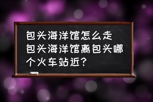 包頭海洋館怎么走(包頭海洋館離包頭哪個(gè)火車站近？)
