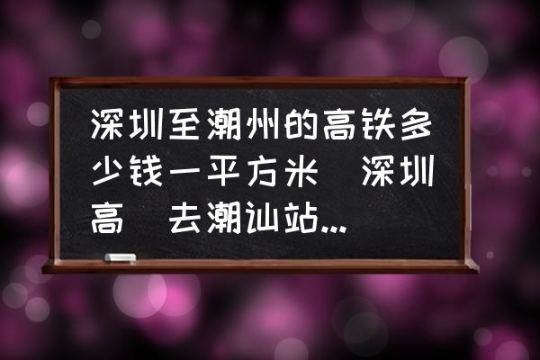 深圳至潮州的高鐵多少錢(qián)一平方米(深圳高鉄去潮訕站票價(jià)？)