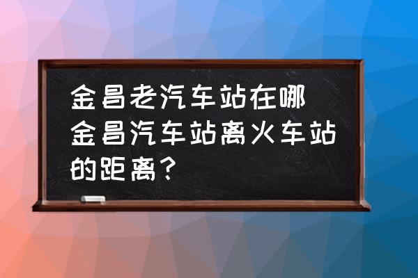 金昌老汽車站在哪 金昌汽車站離火車站的距離？