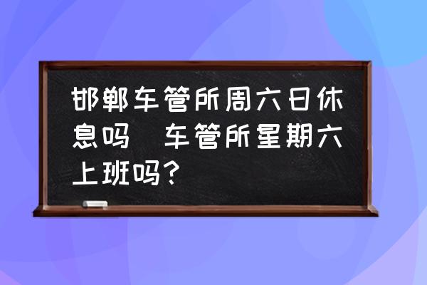 邯鄲車管所周六日休息嗎(車管所星期六上班嗎？)