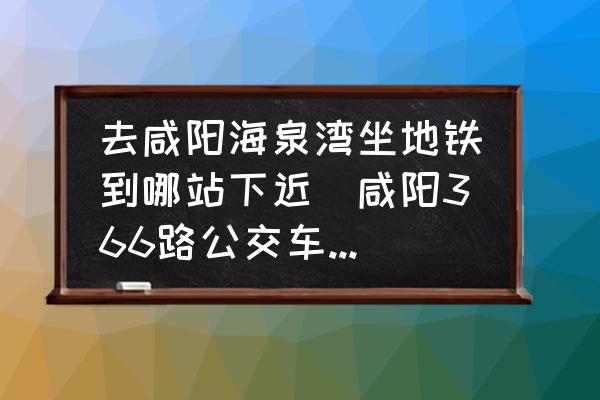 去咸陽海泉灣坐地鐵到哪站下近(咸陽366路公交車路線時間？)