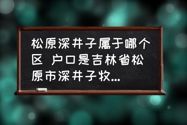 松原深井子屬于哪個區(qū) 戶口是吉林省松原市深井子牧場到哪里辦無房證明？
