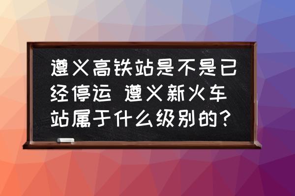 遵義高鐵站是不是已經(jīng)停運(yùn) 遵義新火車站屬于什么級別的？