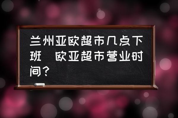 蘭州亞歐超市幾點(diǎn)下班(歐亞超市營業(yè)時(shí)間？)