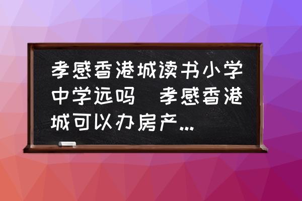 孝感香港城讀書小學(xué)中學(xué)遠(yuǎn)嗎(孝感香港城可以辦房產(chǎn)證嗎？)
