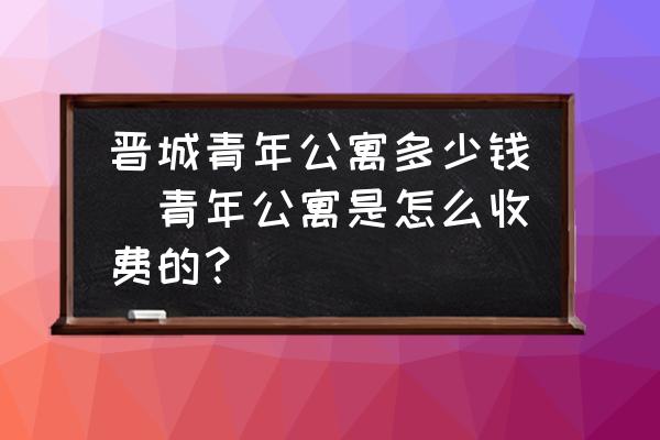 晉城青年公寓多少錢(青年公寓是怎么收費的？)
