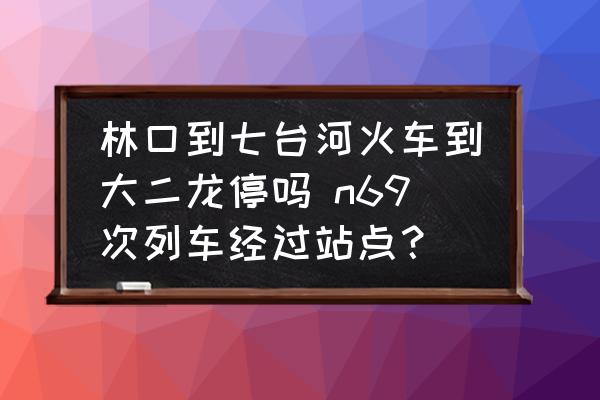 林口到七臺河火車到大二龍停嗎 n69次列車經(jīng)過站點？