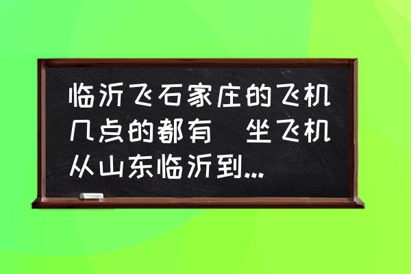 臨沂飛石家莊的飛機(jī)幾點的都有(坐飛機(jī)從山東臨沂到石家莊要多少小時需要多少？)