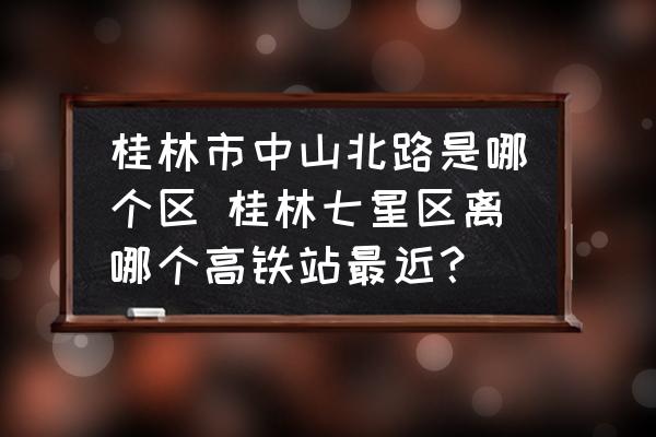 桂林市中山北路是哪個區(qū) 桂林七星區(qū)離哪個高鐵站最近？