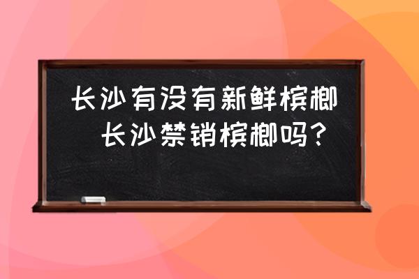 長(zhǎng)沙有沒(méi)有新鮮檳榔(長(zhǎng)沙禁銷(xiāo)檳榔嗎？)