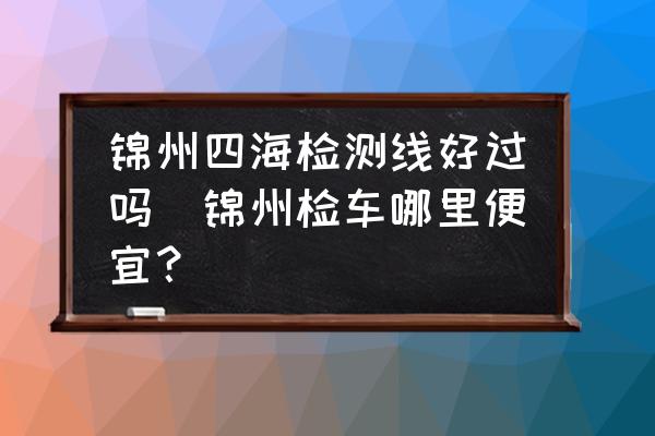 錦州四海檢測線好過嗎(錦州檢車哪里便宜？)