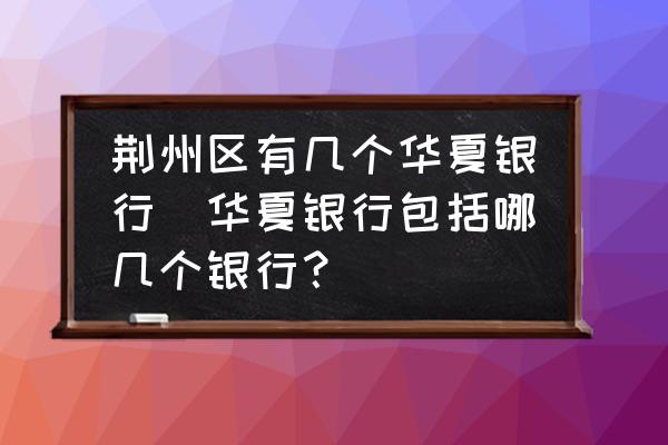 荊州區(qū)有幾個華夏銀行(華夏銀行包括哪幾個銀行？)