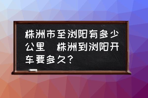 株洲市至瀏陽有多少公里(株洲到瀏陽開車要多久？)