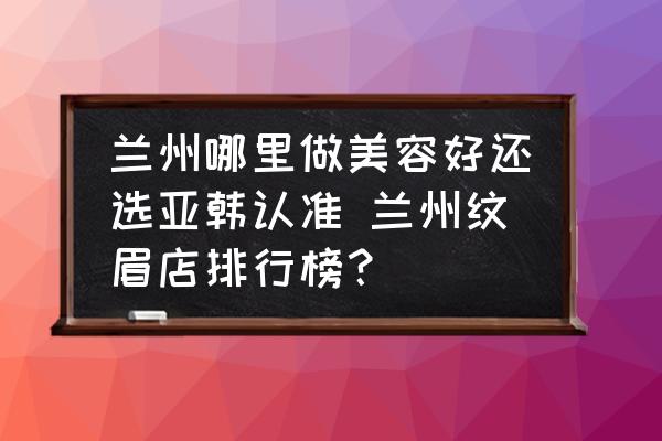 蘭州哪里做美容好還選亞韓認準 蘭州紋眉店排行榜？