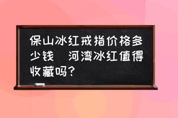 保山冰紅戒指價(jià)格多少錢(河灣冰紅值得收藏嗎？)