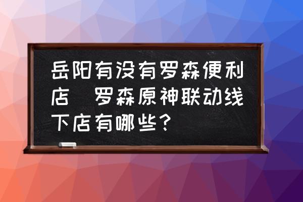 岳陽有沒有羅森便利店(羅森原神聯(lián)動線下店有哪些？)