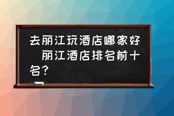 去麗江玩酒店哪家好(麗江酒店排名前十名？)