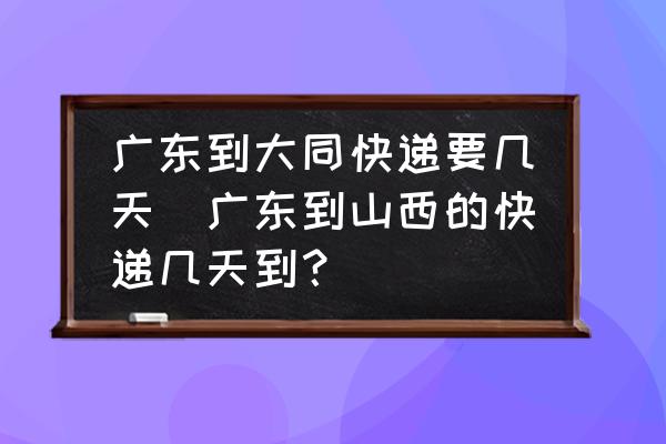 廣東到大同快遞要幾天(廣東到山西的快遞幾天到？)