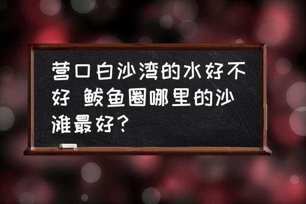 營口白沙灣的水好不好 鲅魚圈哪里的沙灘最好？