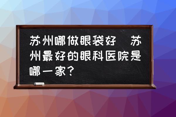 蘇州哪做眼袋好(蘇州最好的眼科醫(yī)院是哪一家？)