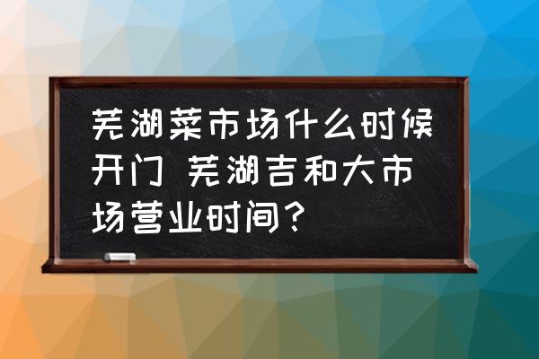 蕪湖菜市場什么時候開門 蕪湖吉和大市場營業(yè)時間？