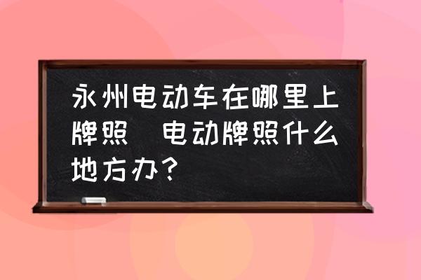 永州電動車在哪里上牌照(電動牌照什么地方辦？)
