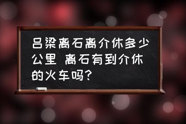 呂梁離石離介休多少公里 離石有到介休的火車嗎？