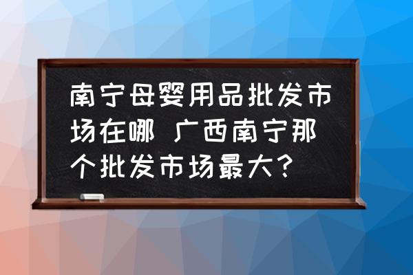 南寧母嬰用品批發(fā)市場(chǎng)在哪 廣西南寧那個(gè)批發(fā)市場(chǎng)最大？