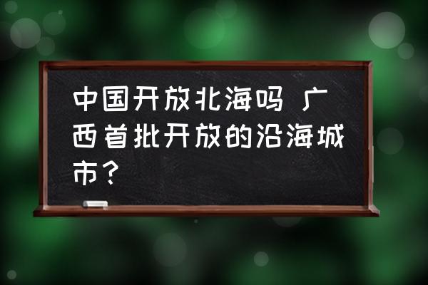 中國開放北海嗎 廣西首批開放的沿海城市？