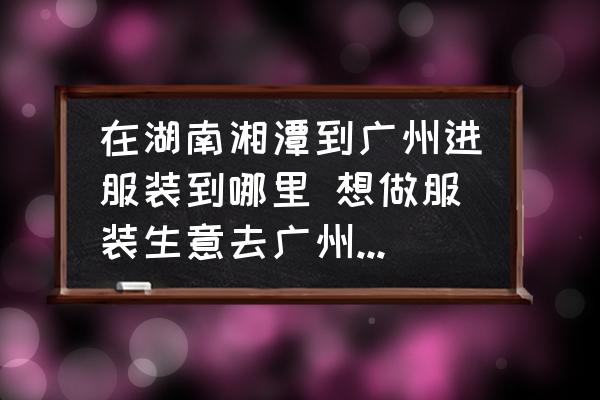 在湖南湘潭到廣州進服裝到哪里 想做服裝生意去廣州哪里進貨比較好？
