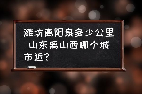 濰坊離陽泉多少公里 山東離山西哪個城市近？