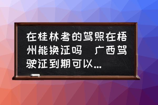 在桂林考的駕照在梧州能換證嗎(廣西駕駛證到期可以異地換證嗎？)