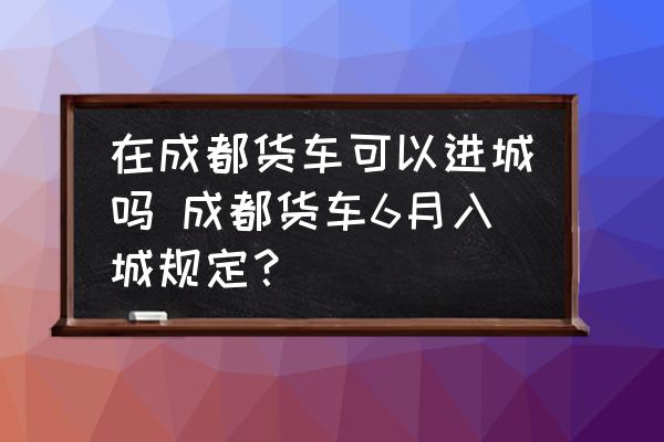 在成都貨車可以進(jìn)城嗎 成都貨車6月入城規(guī)定？