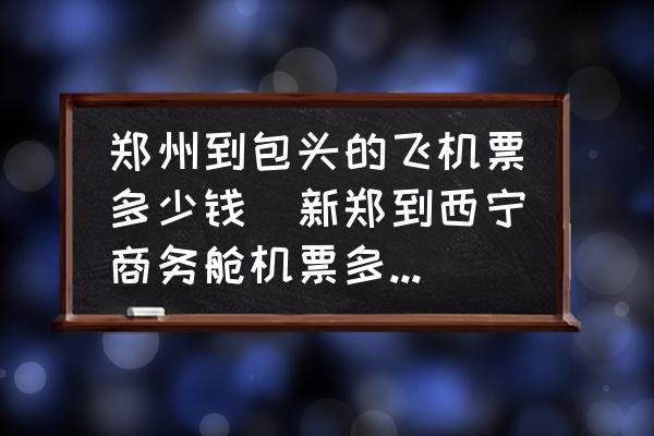 鄭州到包頭的飛機(jī)票多少錢(新鄭到西寧商務(wù)艙機(jī)票多少錢？)