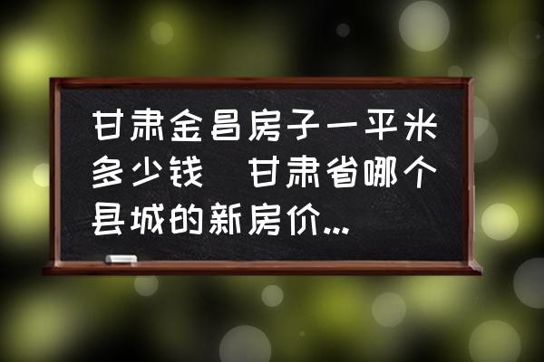 甘肅金昌房子一平米多少錢(qián)(甘肅省哪個(gè)縣城的新房?jī)r(jià)格最高？)