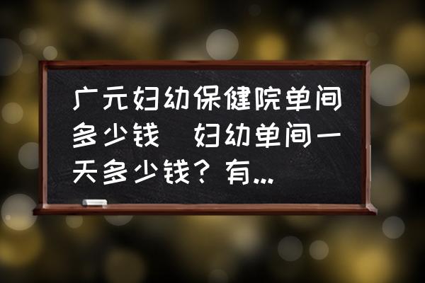 廣元婦幼保健院單間多少錢(婦幼單間一天多少錢？有誰住過？)