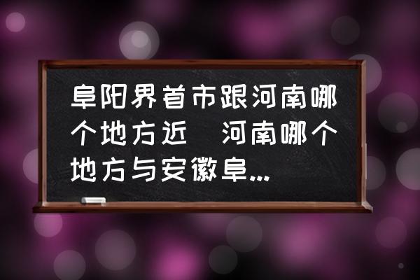 阜陽界首市跟河南哪個(gè)地方近(河南哪個(gè)地方與安徽阜陽交界？)
