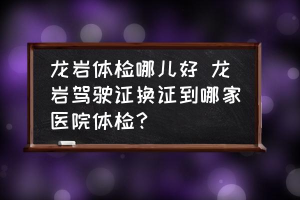 龍巖體檢哪兒好 龍巖駕駛證換證到哪家醫(yī)院體檢？
