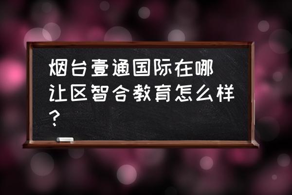 煙臺壹通國際在哪 讓區(qū)智合教育怎么樣？