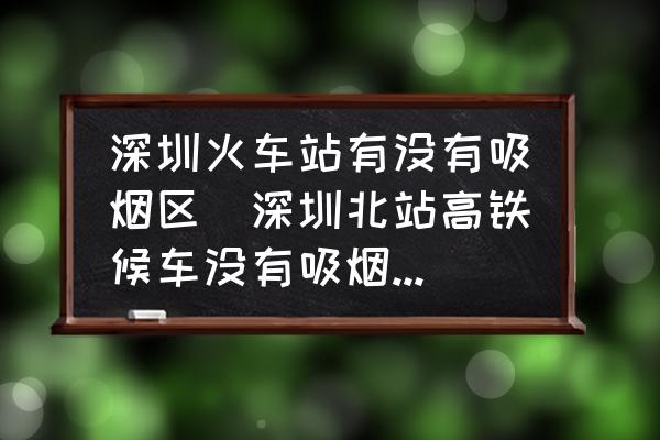 深圳火車站有沒有吸煙區(qū)(深圳北站高鐵候車沒有吸煙區(qū)嗎？)