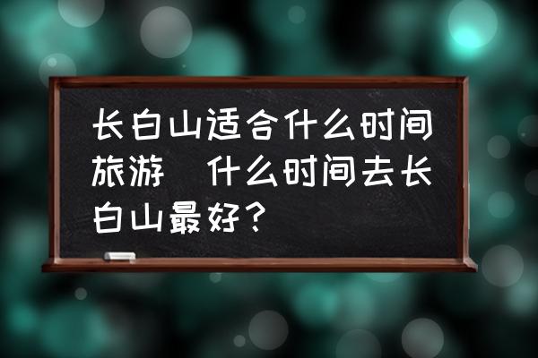 長白山適合什么時(shí)間旅游(什么時(shí)間去長白山最好？)
