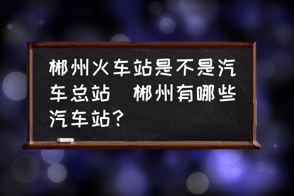 郴州火車站是不是汽車總站(郴州有哪些汽車站？)