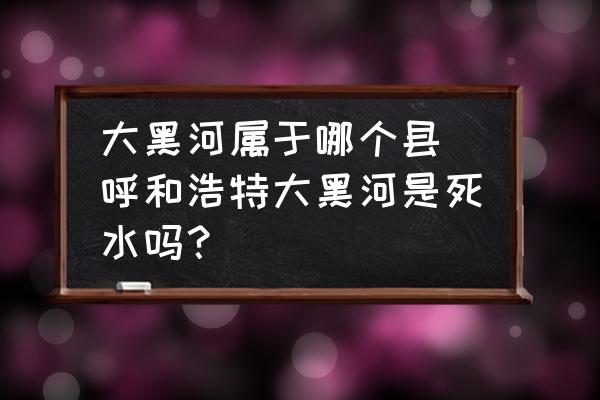 大黑河屬于哪個縣 呼和浩特大黑河是死水嗎？