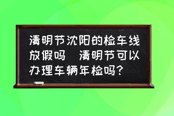 清明節(jié)沈陽的檢車線放假嗎(清明節(jié)可以辦理車輛年檢嗎？)