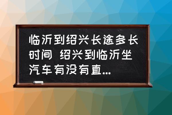 臨沂到紹興長(zhǎng)途多長(zhǎng)時(shí)間 紹興到臨沂坐汽車(chē)有沒(méi)有直達(dá)的車(chē)到臨沂長(zhǎng)途車(chē)站？