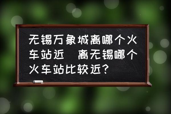 無錫萬象城離哪個(gè)火車站近(離無錫哪個(gè)火車站比較近？)