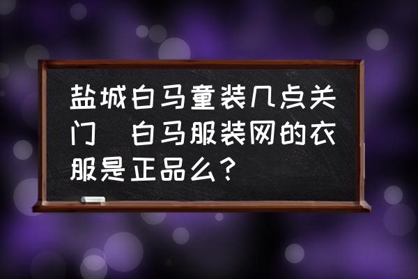 鹽城白馬童裝幾點(diǎn)關(guān)門(白馬服裝網(wǎng)的衣服是正品么？)