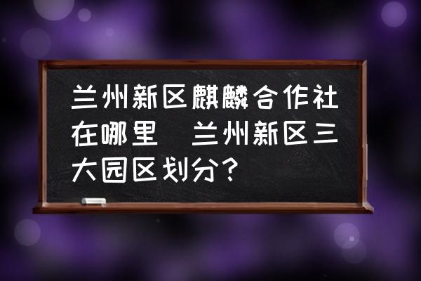 蘭州新區(qū)麒麟合作社在哪里(蘭州新區(qū)三大園區(qū)劃分？)