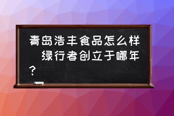 青島浩豐食品怎么樣(綠行者創(chuàng)立于哪年？)