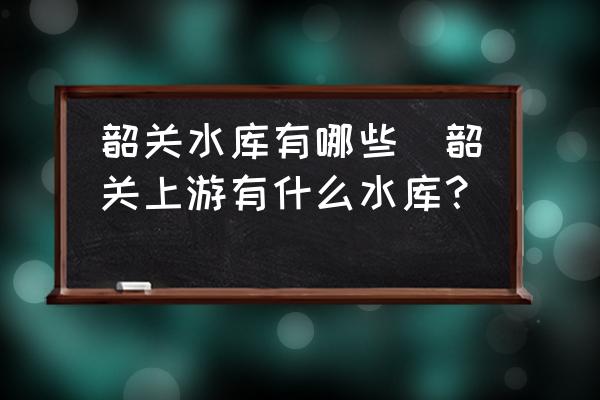 韶關(guān)水庫(kù)有哪些(韶關(guān)上游有什么水庫(kù)？)
